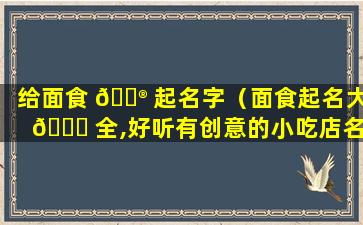 给面食 💮 起名字（面食起名大 🍀 全,好听有创意的小吃店名字）